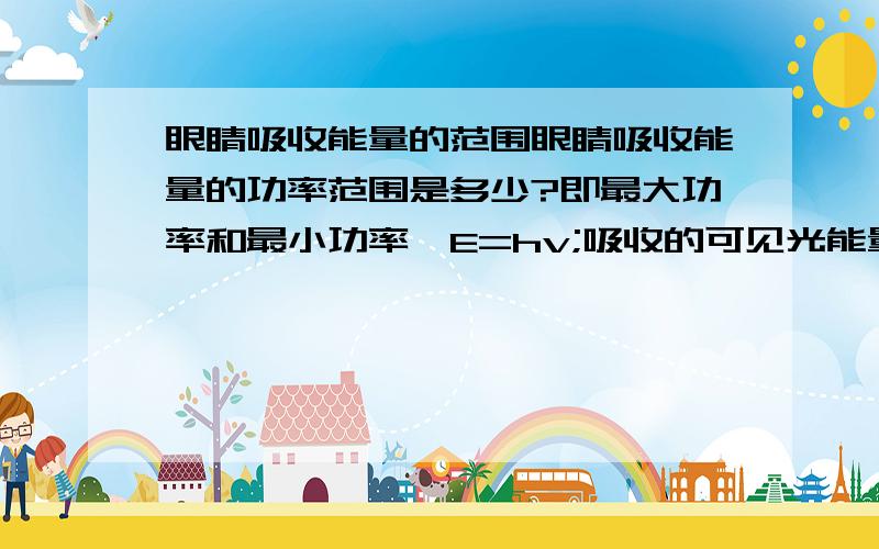 眼睛吸收能量的范围眼睛吸收能量的功率范围是多少?即最大功率和最小功率,E=hv;吸收的可见光能量的功率