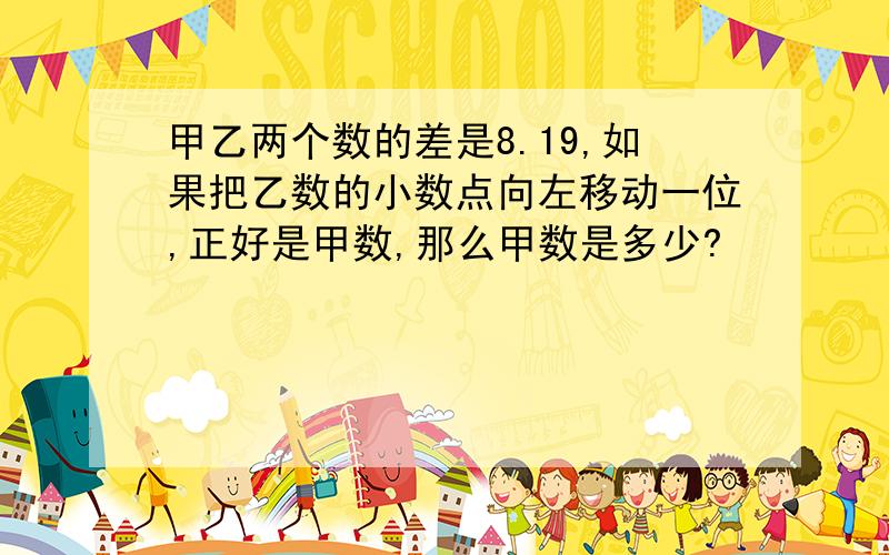 甲乙两个数的差是8.19,如果把乙数的小数点向左移动一位,正好是甲数,那么甲数是多少?