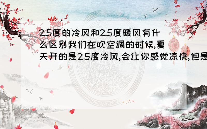 25度的冷风和25度暖风有什么区别我们在吹空调的时候,夏天开的是25度冷风,会让你感觉凉快,但是在冬天的时候,开的25度的热风,会让你感觉很温暖.是在穿同样的衣服厚度情况下哦!都是在25度,