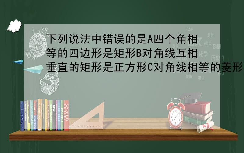 下列说法中错误的是A四个角相等的四边形是矩形B对角线互相垂直的矩形是正方形C对角线相等的菱形是正方形D四条边相等的四边形是正方形   帮忙解释下