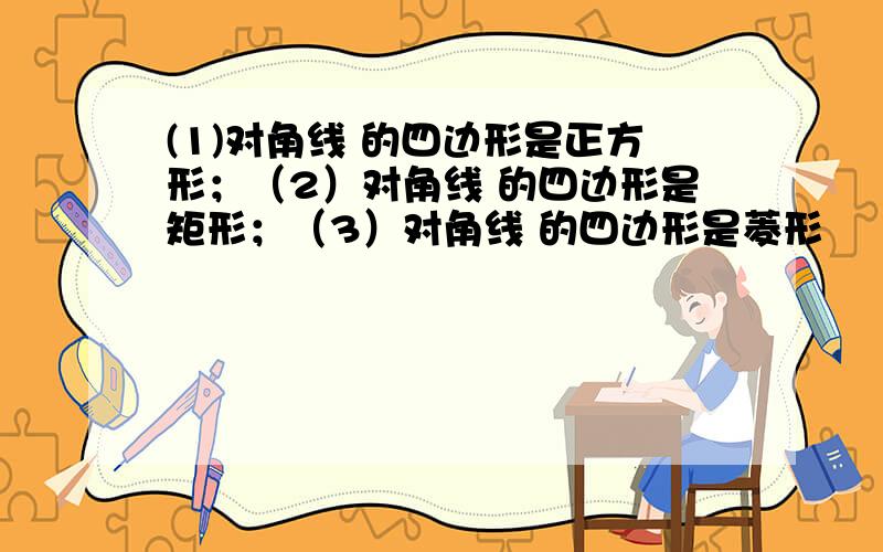 (1)对角线 的四边形是正方形；（2）对角线 的四边形是矩形；（3）对角线 的四边形是菱形