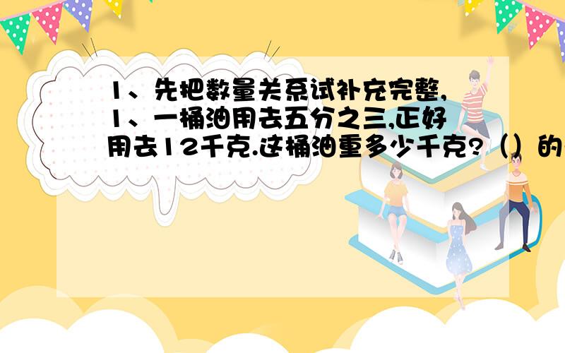 1、先把数量关系试补充完整,1、一桶油用去五分之三,正好用去12千克.这桶油重多少千克?（）的千克数×五分之三=（）的千克数 2、学校饲养组养黑兔12只,是白兔只数的三分之二.饲养组养白