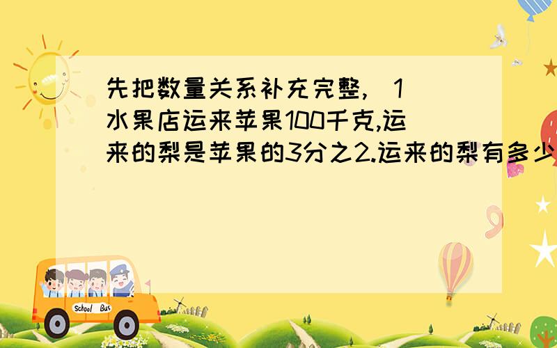 先把数量关系补充完整,（1）水果店运来苹果100千克,运来的梨是苹果的3分之2.运来的梨有多少千克?______________________×3分之2=___________________________算式：（2）水果店运来苹果100千克,是运来梨