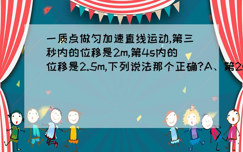 一质点做匀加速直线运动,第三秒内的位移是2m,第4s内的位移是2.5m,下列说法那个正确?A、第2s内平均速度为1.5m/sB、第3s内的初瞬时速度为2.25m/sC、质点的加速度为0.125m/s2D、质点的加速度为0.5m/s2