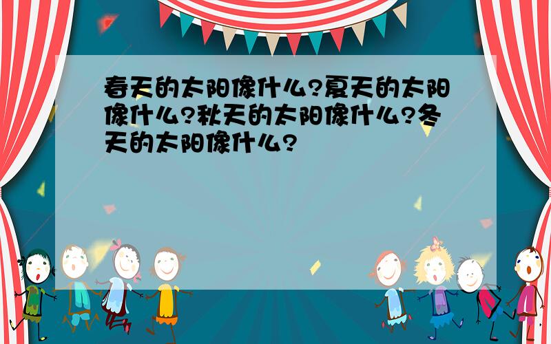 春天的太阳像什么?夏天的太阳像什么?秋天的太阳像什么?冬天的太阳像什么?