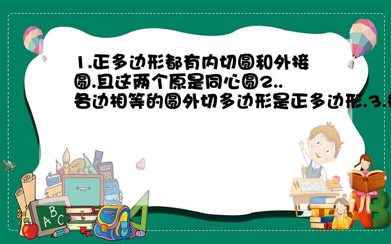 1.正多边形都有内切圆和外接圆.且这两个原是同心圆2..各边相等的圆外切多边形是正多边形.3.各角相等的圆内接多边形是正多边形4.正多边形既是轴对称图形又是中心对称图形.5.正n边行的中