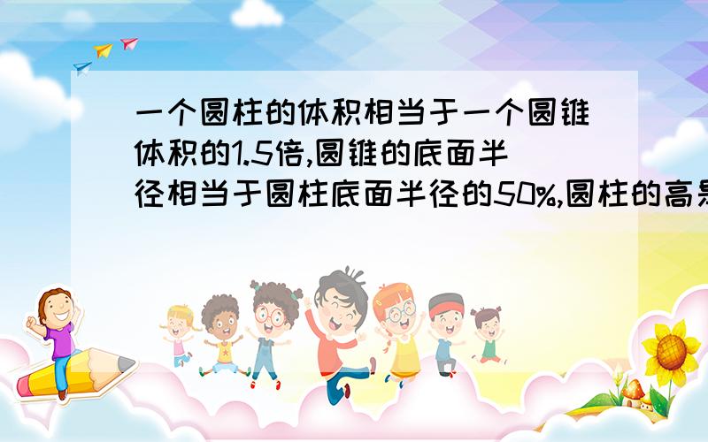 一个圆柱的体积相当于一个圆锥体积的1.5倍,圆锥的底面半径相当于圆柱底面半径的50%,圆柱的高是4厘米,那么圆柱的高是()厘米