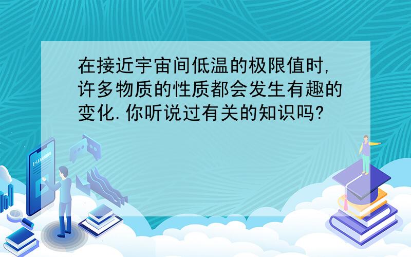 在接近宇宙间低温的极限值时,许多物质的性质都会发生有趣的变化.你听说过有关的知识吗?