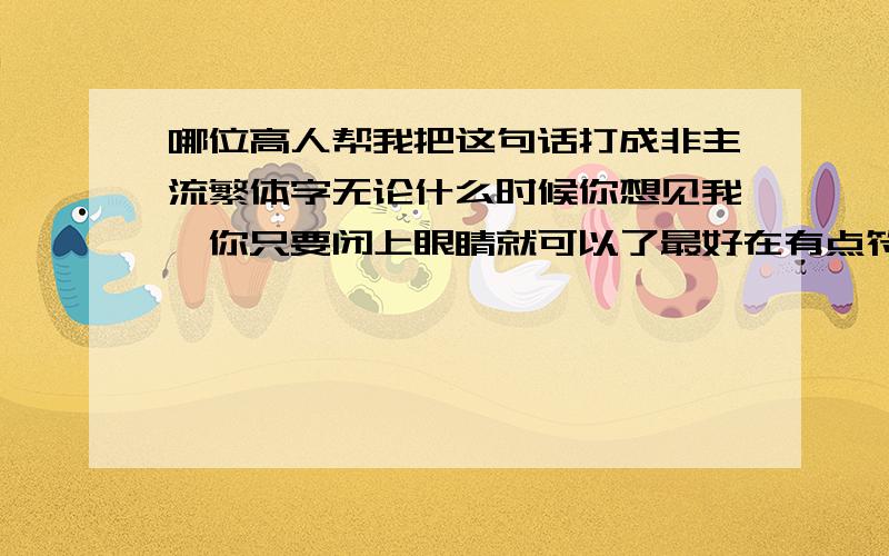 哪位高人帮我把这句话打成非主流繁体字无论什么时候你想见我,你只要闭上眼睛就可以了最好在有点符号