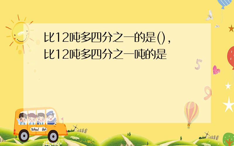 比12吨多四分之一的是(),比12吨多四分之一吨的是