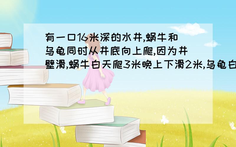 有一口16米深的水井,蜗牛和乌龟同时从井底向上爬,因为井壁滑,蜗牛白天爬3米晚上下滑2米,乌龟白天向上爬4米晚上下滑1米,当乌龟爬到井口时,蜗牛距井口还有多少米.