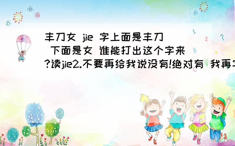 丰刀女 jie 字上面是丰刀 下面是女 谁能打出这个字来?读jie2.不要再给我说没有!绝对有 我再字典上查到过 也有人的身份证上就叫这个名字!打不出来就不要乱说嘛 我要的是答案