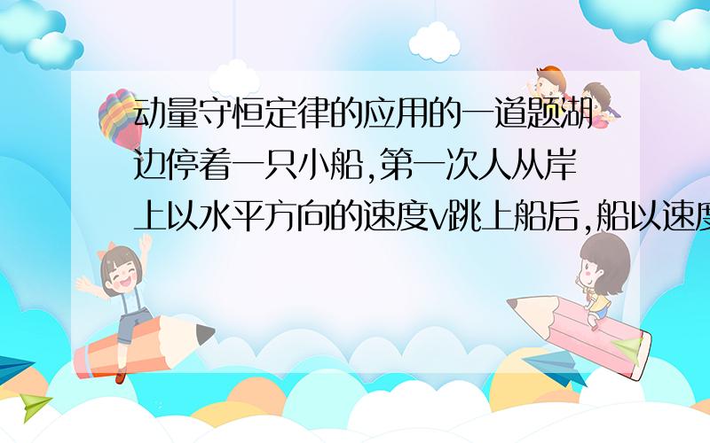 动量守恒定律的应用的一道题湖边停着一只小船,第一次人从岸上以水平方向的速度v跳上船后,船以速度v1运动;第二次人从船上以水平速度v跳上岸后,船以速度v2运动.若不计水的阻力,比较v1,v2