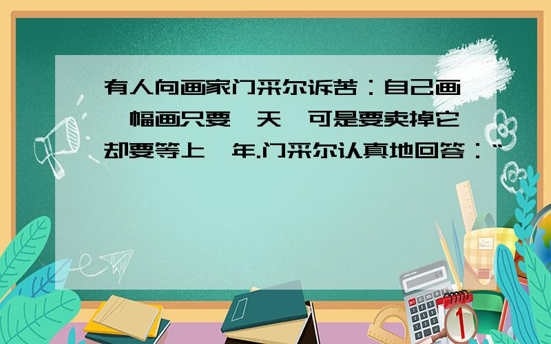 有人向画家门采尔诉苦：自己画一幅画只要一天,可是要卖掉它却要等上一年.门采尔认真地回答：“————