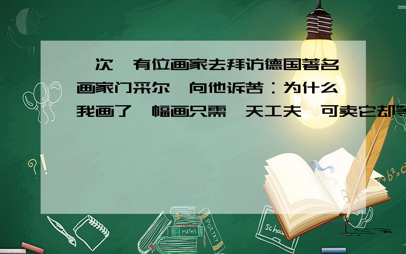 一次,有位画家去拜访德国著名画家门采尔,向他诉苦：为什么我画了一幅画只需一天工夫,可卖它却等了整整一年?门采尔听了,认真的说：“请倒过来试试吧!----------------------------------------------