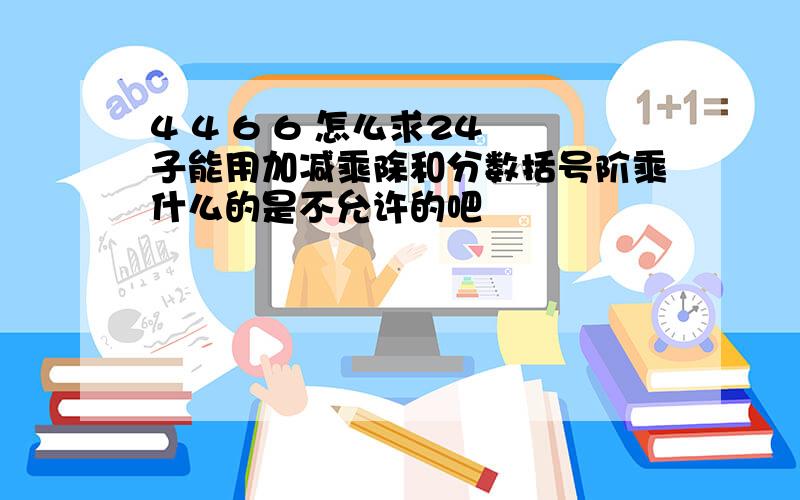 4 4 6 6 怎么求24 子能用加减乘除和分数括号阶乘什么的是不允许的吧