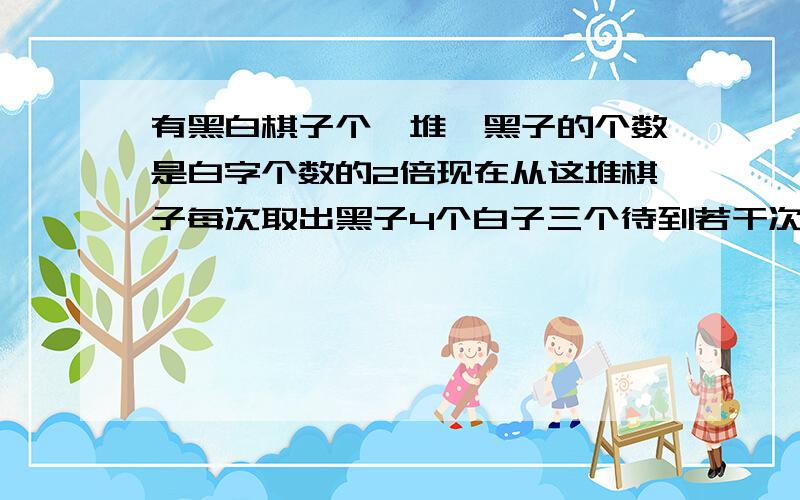 有黑白棋子个一堆,黑子的个数是白字个数的2倍现在从这堆棋子每次取出黑子4个白子三个待到若干次后,白子已取尽黑子还有16个,白子黑子各有几个?