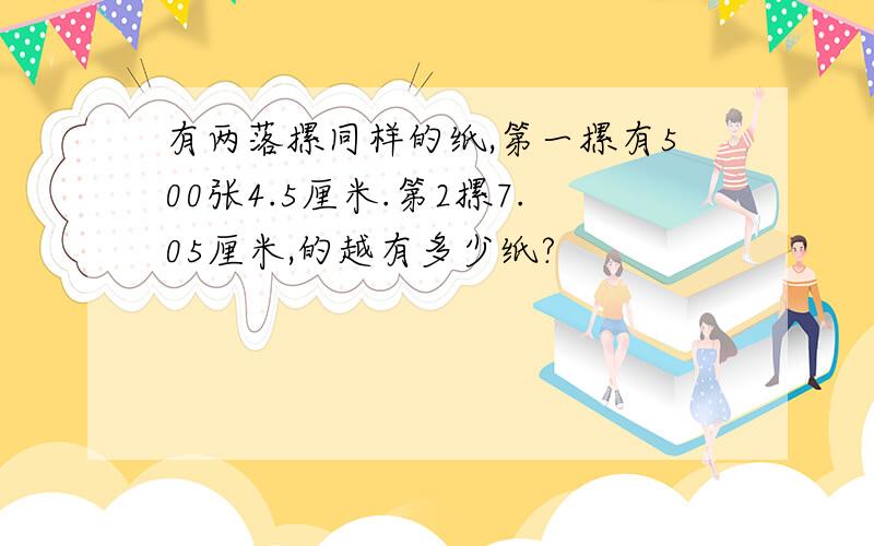 有两落摞同样的纸,第一摞有500张4.5厘米.第2摞7.05厘米,的越有多少纸?