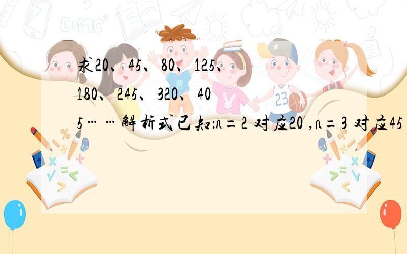 求20、45、80、125、180、245、320、405……解析式已知：n=2 对应20 ,n=3 对应45 ,n=4 对应80 ,n=5 对应125 ,n=6 对应180 ,n=7 对应245 ,n=8 对应320 ,n=9 对应405 ,n=10 对应500 ,n=11 对应605 ,……求n大于4 时的解析