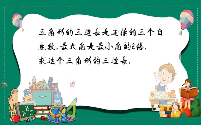 三角形的三边长是连续的三个自然数,最大角是最小角的2倍,求这个三角形的三边长.