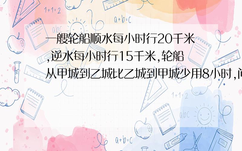 一艘轮船顺水每小时行20千米,逆水每小时行15千米,轮船从甲城到乙城比乙城到甲城少用8小时,问甲乙两城相距多少千米?