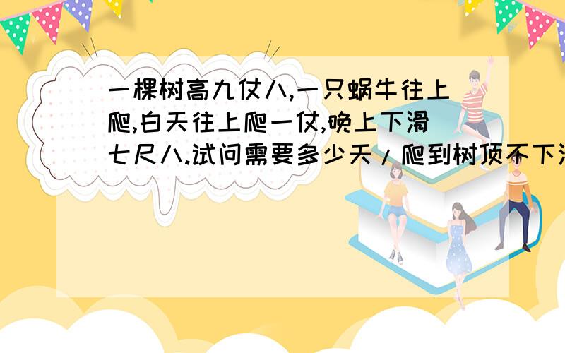 一棵树高九仗八,一只蜗牛往上爬,白天往上爬一仗,晚上下滑七尺八.试问需要多少天/爬到树顶不下滑