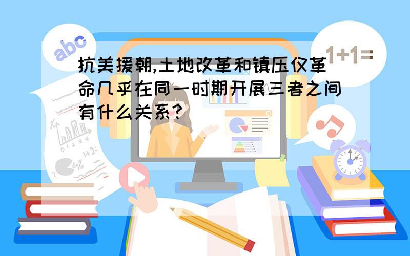 抗美援朝,土地改革和镇压仅革命几乎在同一时期开展三者之间有什么关系?