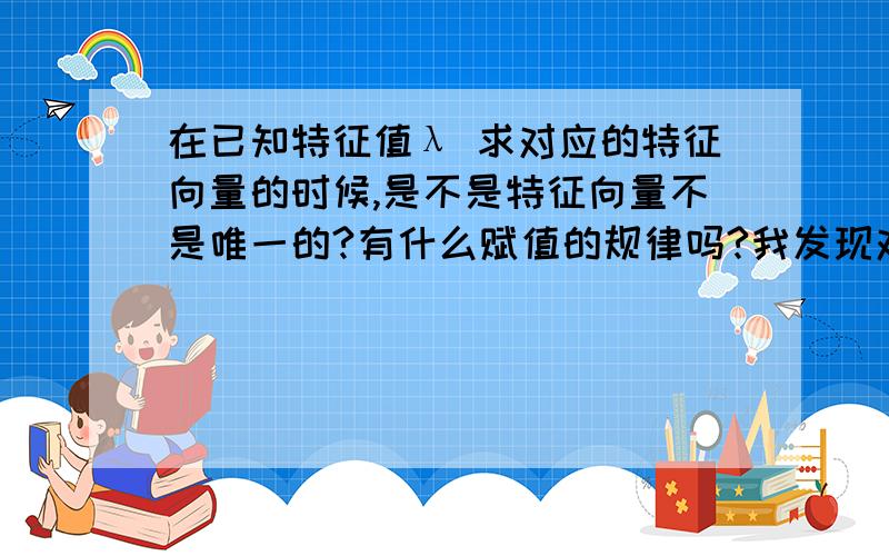 在已知特征值λ 求对应的特征向量的时候,是不是特征向量不是唯一的?有什么赋值的规律吗?我发现对于不确定的量好像一般都取1,再取0!还有一个不懂的地方,就是是不是特征值如果是n重根,它