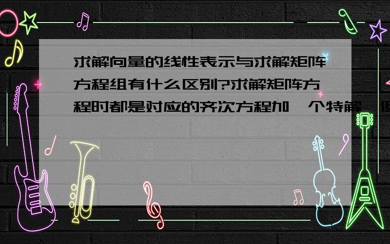 求解向量的线性表示与求解矩阵方程组有什么区别?求解矩阵方程时都是对应的齐次方程加一个特解,但是求一个向量用其他向量线性表示时我也当做矩阵方程来求解的,但是得出来的是向量,怎