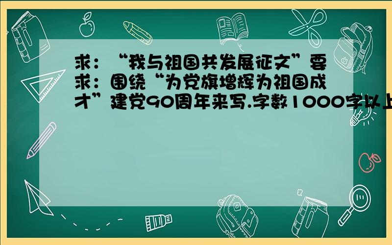 求：“我与祖国共发展征文”要求：围绕“为党旗增辉为祖国成才”建党90周年来写.字数1000字以上,文体不限.,马上就要了.