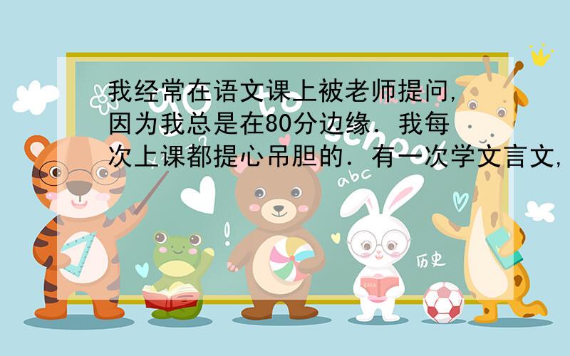 我经常在语文课上被老师提问,因为我总是在80分边缘．我每次上课都提心吊胆的．有一次学文言文,我没辅导书翻译,所以就不太懂,在她提问别的同学时,我在翻译下几句,因为我不早点翻译,她