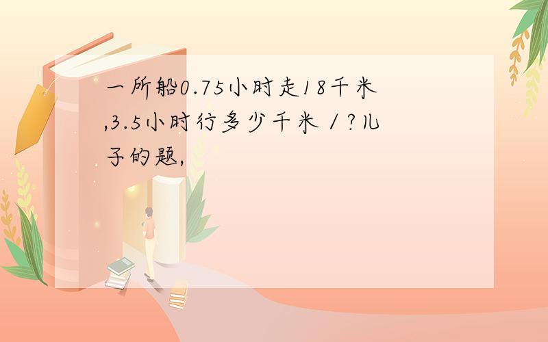 一所船0.75小时走18千米,3.5小时行多少千米／?儿子的题,