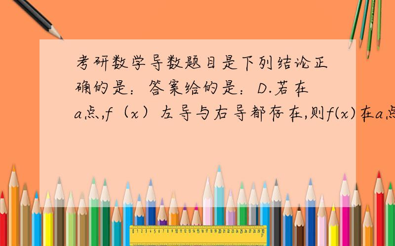 考研数学导数题目是下列结论正确的是：答案给的是：D.若在a点,f（x）左导与右导都存在,则f(x)在a点连续.我觉得给的答案错了.这句话不正确.