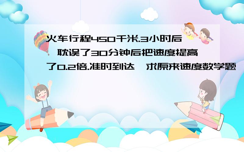 火车行程450千米.3小时后,耽误了30分钟后把速度提高了0.2倍.准时到达,求原来速度数学题一道.