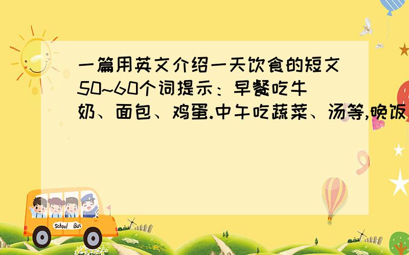 一篇用英文介绍一天饮食的短文50~60个词提示：早餐吃牛奶、面包、鸡蛋.中午吃蔬菜、汤等,晚饭和中饭差不多,饭后喜欢散步等.求用英文写50~60词