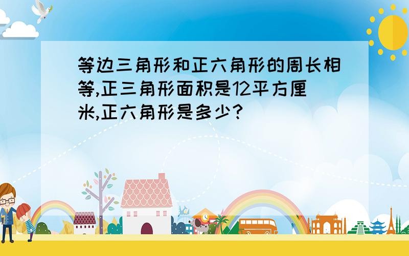 等边三角形和正六角形的周长相等,正三角形面积是12平方厘米,正六角形是多少?