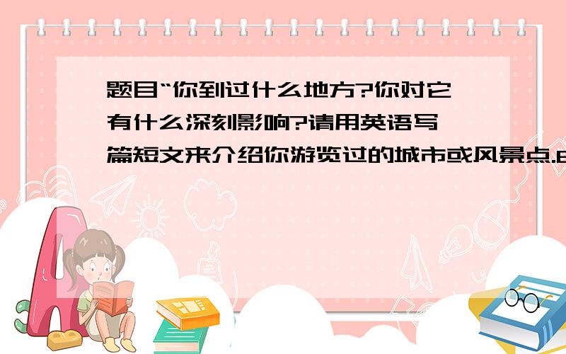 题目“你到过什么地方?你对它有什么深刻影响?请用英语写一篇短文来介绍你游览过的城市或风景点.80词左右”初二的英语作文,速度啊!