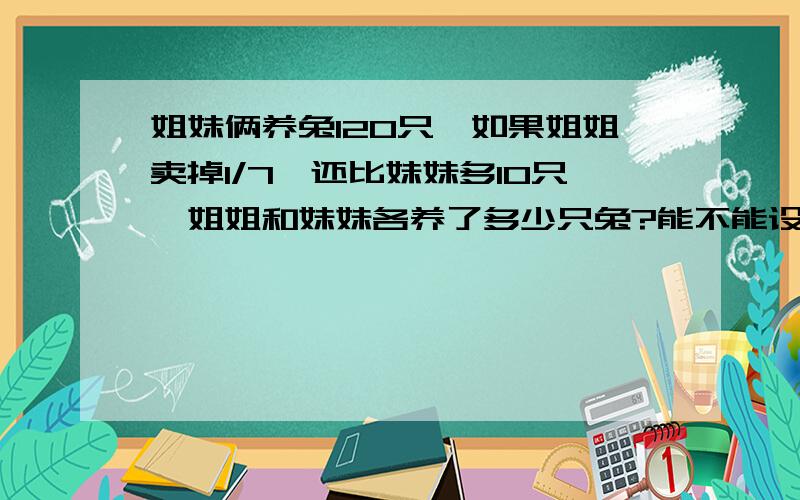 姐妹俩养兔120只,如果姐姐卖掉1/7,还比妹妹多10只,姐姐和妹妹各养了多少只兔?能不能设妹妹养了x只呀?可以写明白吗？