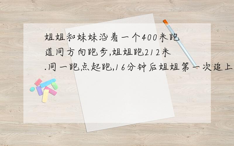 姐姐和妹妹沿着一个400米跑道同方向跑步,姐姐跑212米.同一跑点起跑,16分钟后姐姐第一次追上妹妹.妹妹每分钟跑几米?