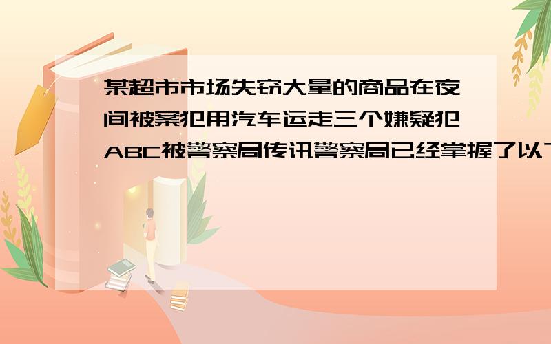 某超市市场失窃大量的商品在夜间被案犯用汽车运走三个嫌疑犯ABC被警察局传讯警察局已经掌握了以下事实警察局已经掌握了以下事实：(1)罪犯不在A、B、C三人之外；(2)C作案时总得有A作从