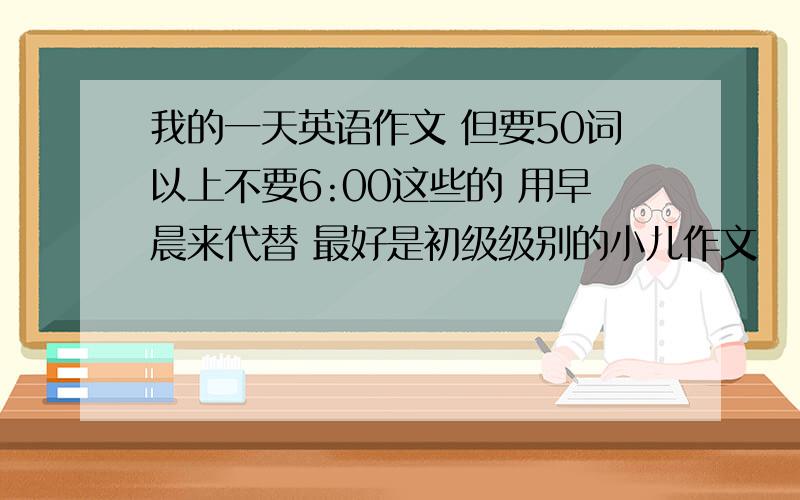 我的一天英语作文 但要50词以上不要6:00这些的 用早晨来代替 最好是初级级别的小儿作文