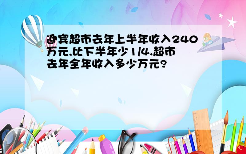 迎宾超市去年上半年收入240万元,比下半年少1/4.超市去年全年收入多少万元?