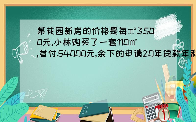 某花园新房的价格是每㎡3500元.小林购买了一套110㎡,首付54000元,余下的申请20年贷款年利率为5.04小林要向银行贷款多少元?平均每个月还款多少元?（得数保留一位小数） 算式：