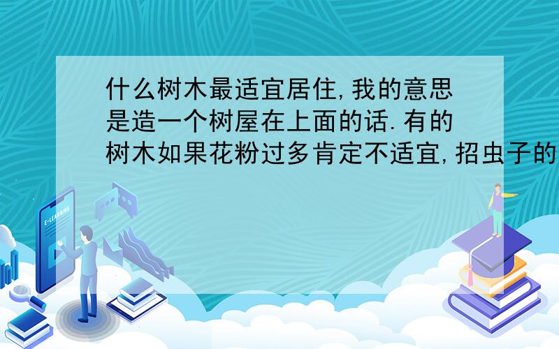 什么树木最适宜居住,我的意思是造一个树屋在上面的话.有的树木如果花粉过多肯定不适宜,招虫子的也不行.最好树木密度大的,承重好些的.槐树可以吗?求推荐.要求有理有据,