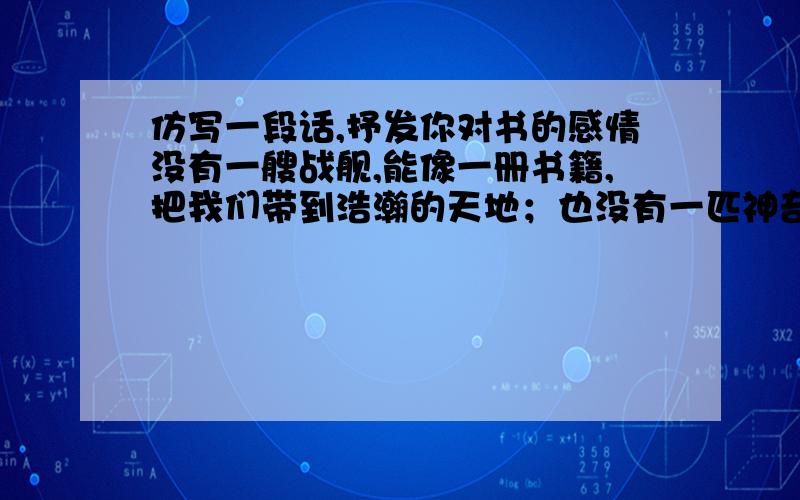 仿写一段话,抒发你对书的感情没有一艘战舰,能像一册书籍,把我们带到浩瀚的天地；也没有一匹神奇的坐骑,能像一页诗扉,带我们领略人世的真谛；——————————————————