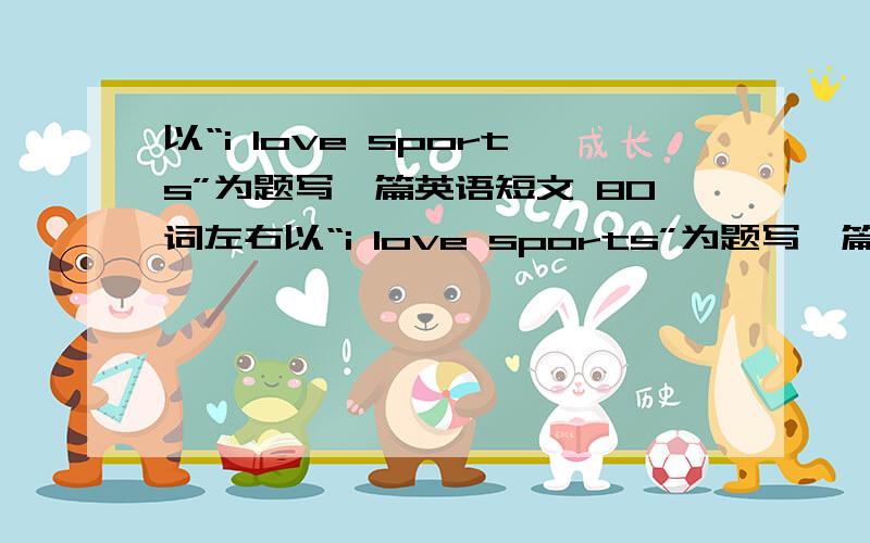 以“i love sports”为题写一篇英语短文 80词左右以“i love sports”为题写一篇英语短文提示：1.喜欢各种各样的运动,象排球,篮球,足球2.也喜欢做运动,如跑步,游泳等3.认为通过运动可以使自己更