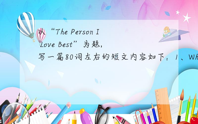 以“The Person I Love Best”为题,写一篇80词左右的短文内容如下：1、Who and what he /she is；2、Personal information,such as age ,appearance(外貌),hobby,personality(性格),etc;3、Why you love him/her and what is special about