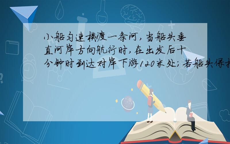 小船匀速横渡一条河,当船头垂直河岸方向航行时,在出发后十分钟时到达对岸下游120米处；若船头保持与...小船匀速横渡一条河,当船头垂直河岸方向航行时,在出发后十分钟时到达对岸下游120