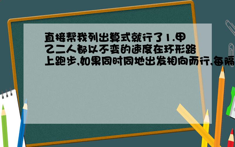 直接帮我列出算式就行了1.甲乙二人都以不变的速度在环形路上跑步,如果同时同地出发相向而行,每隔2分相遇一次,如果同向而行,没隔6分相遇一次,已知甲比乙跑得快,甲乙每分各跑多少圈?2.取