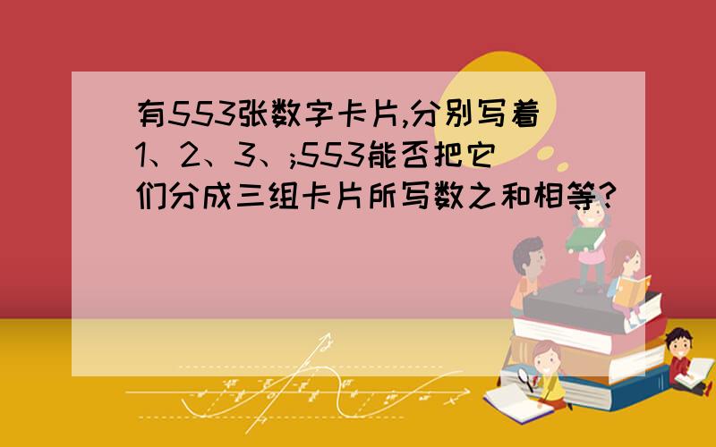 有553张数字卡片,分别写着1、2、3、;553能否把它们分成三组卡片所写数之和相等?